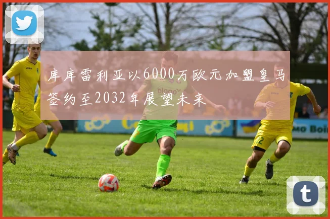 库库雷利亚以6000万欧元加盟皇马签约至2032年展望未来