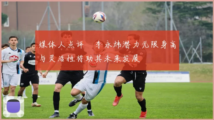 媒体人点评偰李永炜潜力无限身高与灵活性将助其未来发展
