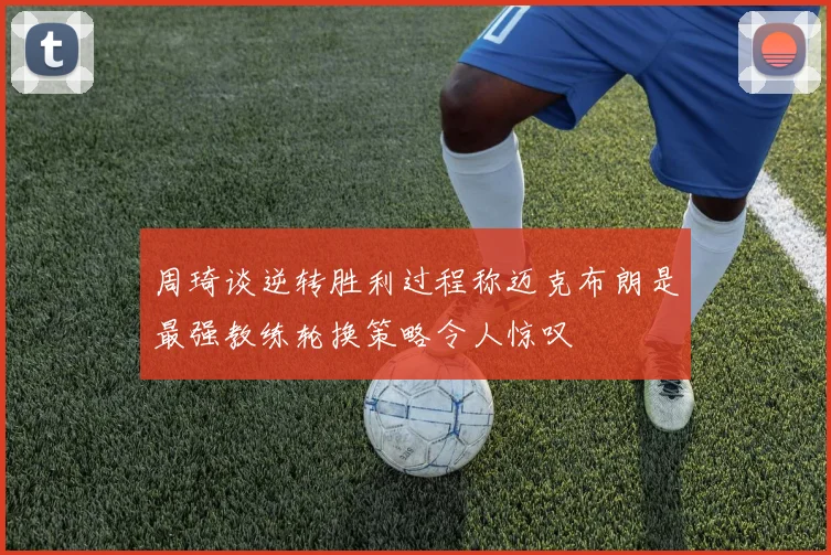 周琦谈逆转胜利过程称迈克布朗是最强教练轮换策略令人惊叹