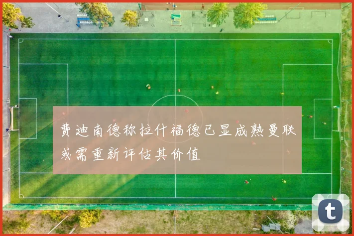 费迪南德称拉什福德已显成熟曼联或需重新评估其价值