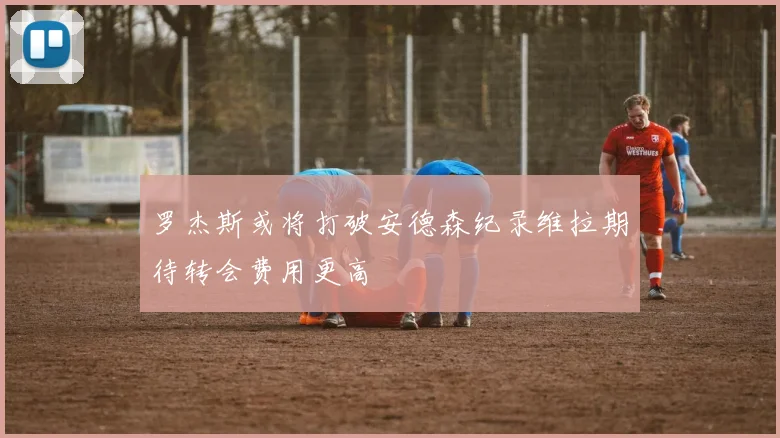 罗杰斯或将打破安德森纪录维拉期待转会费用更高