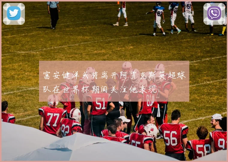 富安健洋或将离开阿贾克斯英超球队在世界杯期间关注他表现
