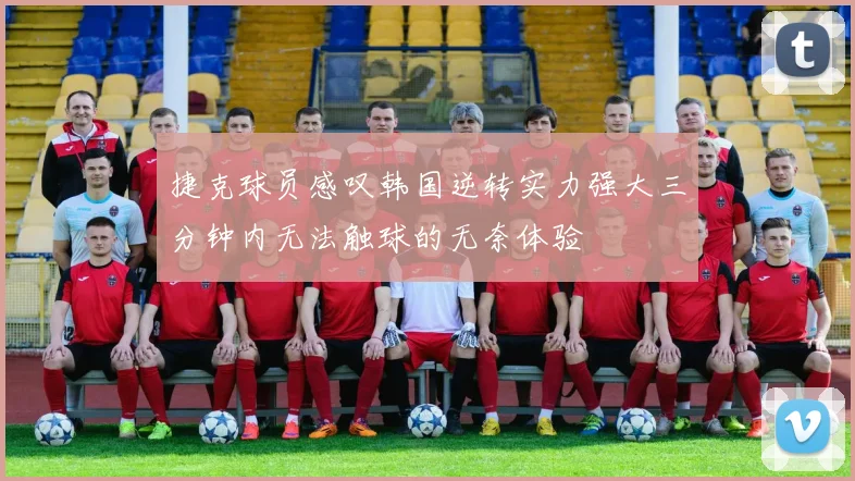 捷克球员感叹韩国逆转实力强大三分钟内无法触球的无奈体验