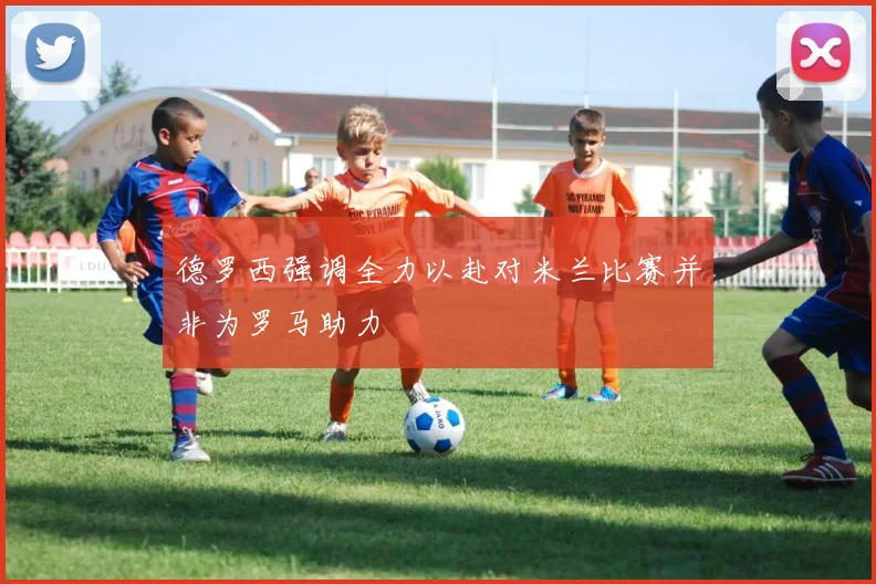 德罗西强调全力以赴对米兰比赛并非为罗马助力