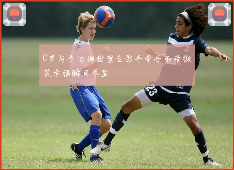 C罗与乔治娜甜蜜合影手牵手面带微笑幸福瞬间尽显