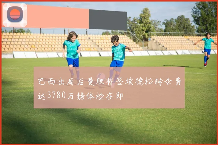 巴西出局后曼联将签埃德松转会费达3780万镑体检在即