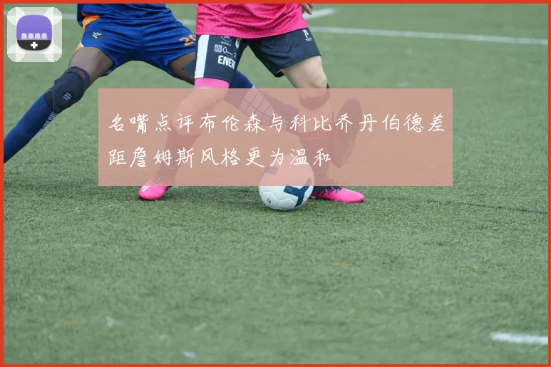 名嘴点评布伦森与科比乔丹伯德差距詹姆斯风格更为温和