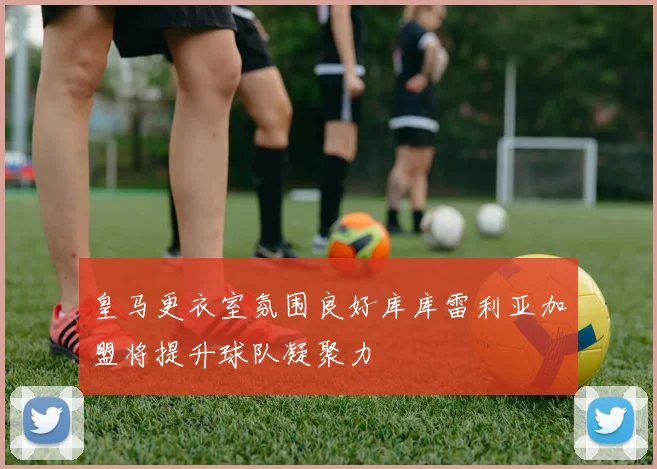 皇马更衣室氛围良好库库雷利亚加盟将提升球队凝聚力