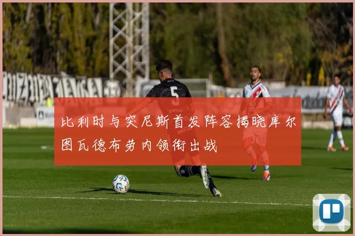 比利时与突尼斯首发阵容揭晓库尔图瓦德布劳内领衔出战